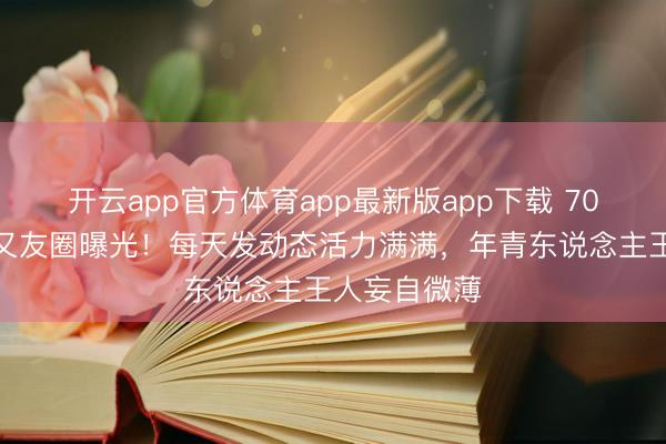 开云app官方体育app最新版app下载 70岁刘晓庆一又友圈曝光！每天发动态活力满满，年青东说念主王人妄自微薄