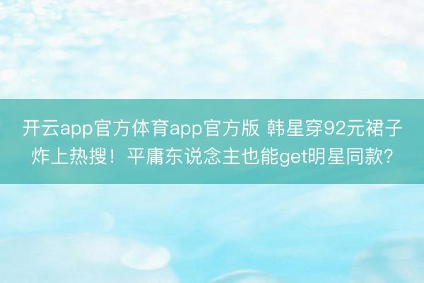 开云app官方体育app官方版 韩星穿92元裙子炸上热搜！平庸东说念主也能get明星同款？