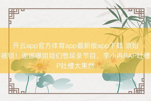 开云app官方体育app最新版app下载 浪姐茅厕门被锁！谢娜曝姐姐们憋尿录节目，李小冉RAP吐槽太果然