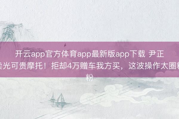 开云app官方体育app最新版app下载 尹正卖光可贵摩托！拒却4万赠车我方买，这波操作太圈粉