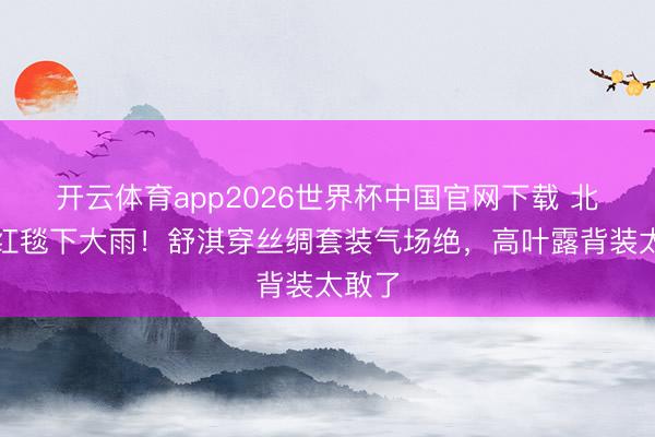 开云体育app2026世界杯中国官网下载 北影节红毯下大雨！舒淇穿丝绸套装气场绝，高叶露背装太敢了