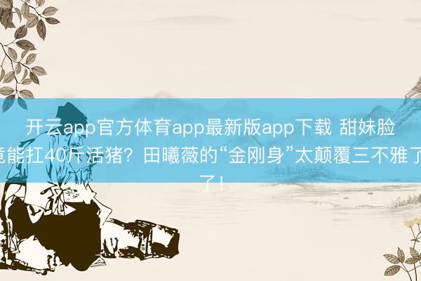 开云app官方体育app最新版app下载 甜妹脸竟能扛40斤活猪？田曦薇的“金刚身”太颠覆三不雅了！