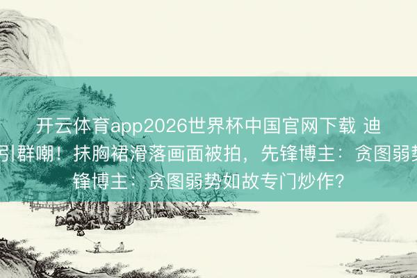 开云体育app2026世界杯中国官网下载 迪丽热巴红毯捂胸引群嘲！抹胸裙滑落画面被拍，先锋博主：贪图弱势如故专门炒作？