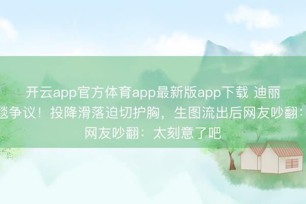 开云app官方体育app最新版app下载 迪丽热巴又陷红毯争议！投降滑落迫切护胸，生图流出后网友吵翻：太刻意了吧