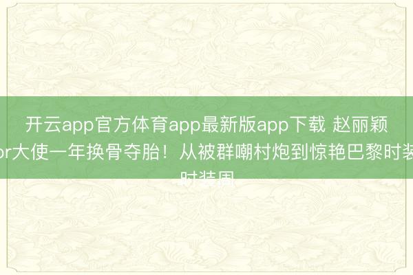 开云app官方体育app最新版app下载 赵丽颖Dior大使一年换骨夺胎！从被群嘲村炮到惊艳巴黎时装周