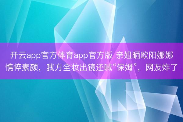 开云app官方体育app官方版 亲姐晒欧阳娜娜憔悴素颜，我方全妆出镜还喊“保姆”，网友炸了