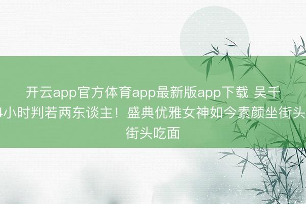 开云app官方体育app最新版app下载 吴千语24小时判若两东谈主！盛典优雅女神如今素颜坐街头吃面