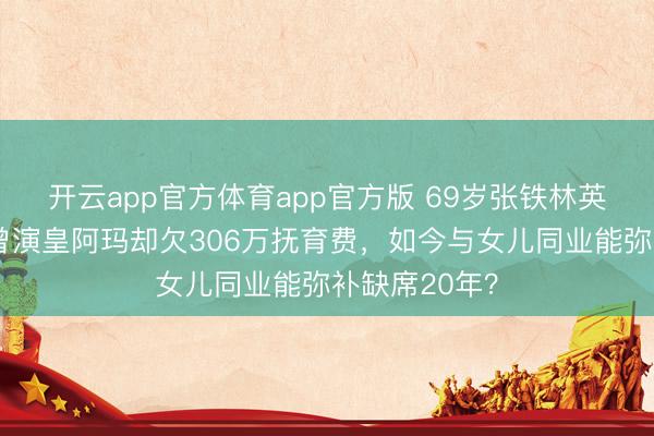 开云app官方体育app官方版 69岁张铁林英国被偶遇!曾演皇阿玛却欠306万抚育费,如今与女儿同业能弥补缺席20年?