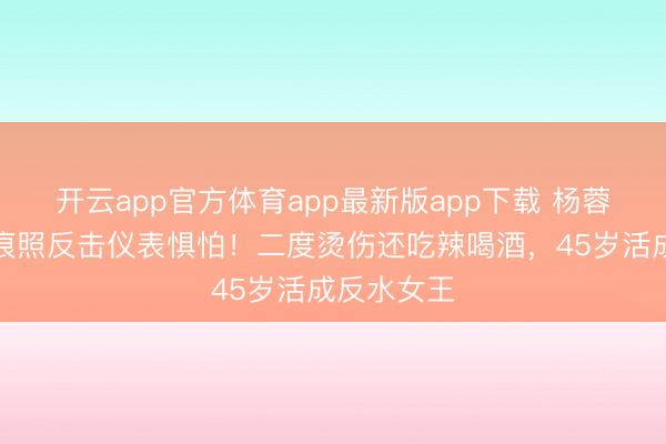 开云app官方体育app最新版app下载 杨蓉晒烫伤痕痕照反击仪表惧怕！二度烫伤还吃辣喝酒，45岁活成反水女王