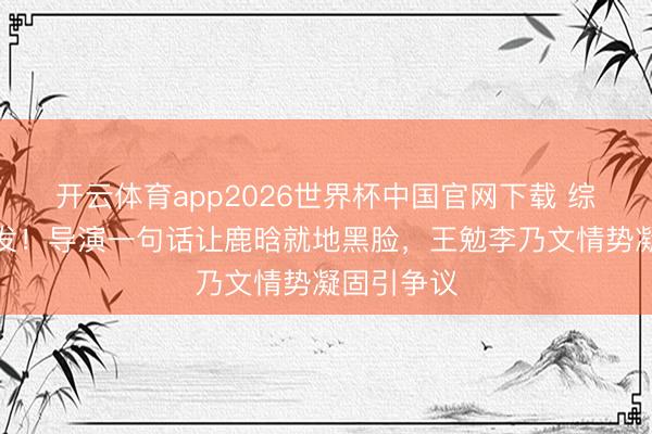 开云体育app2026世界杯中国官网下载 综艺现场突发!导演一句话让鹿晗就地黑脸,王勉李乃文情势凝固引争议
