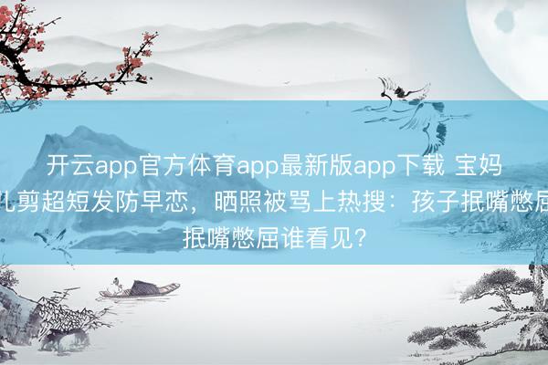 开云app官方体育app最新版app下载 宝妈给6岁女儿剪超短发防早恋，晒照被骂上热搜：孩子抿嘴憋屈谁看见？