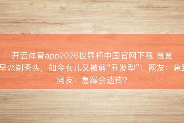 开云体育app2026世界杯中国官网下载 爸爸为防女儿早恋剃秃头,如今女儿又被剪“丑发型”!网友:急躁会遗传?
