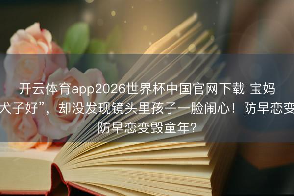 开云体育app2026世界杯中国官网下载 宝妈辩解“为犬子好”，却没发现镜头里孩子一脸闹心！防早恋变毁童年？