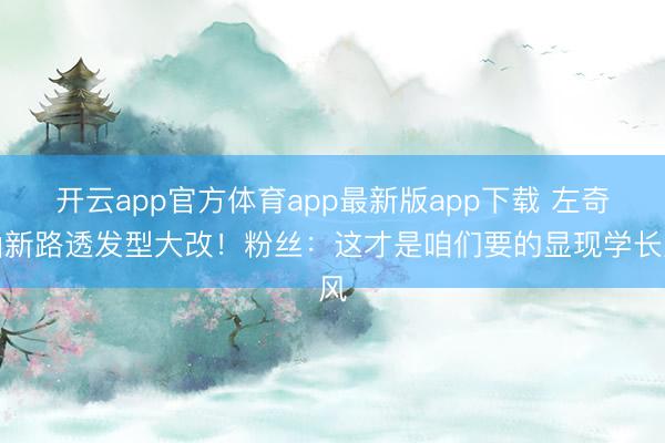 开云app官方体育app最新版app下载 左奇函新路透发型大改！粉丝：这才是咱们要的显现学长风