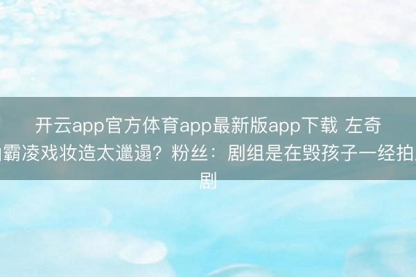 开云app官方体育app最新版app下载 左奇函霸凌戏妆造太邋遢？粉丝：剧组是在毁孩子一经拍剧