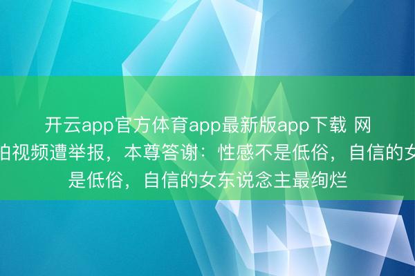 开云app官方体育app最新版app下载 网红穿镂空古道裙拍视频遭举报，本尊答谢：性感不是低俗，自信的女东说念主最绚烂