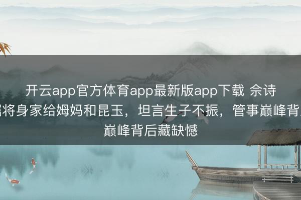 开云app官方体育app最新版app下载 佘诗曼立遗嘱将身家给姆妈和昆玉,坦言生子不振,管事巅峰背后藏缺憾