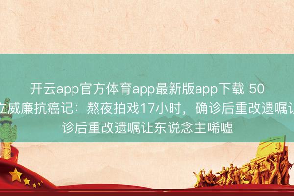 开云app官方体育app最新版app下载 50岁实力派演员立威廉抗癌记：熬夜拍戏17小时，确诊后重改遗嘱让东说念主唏嘘