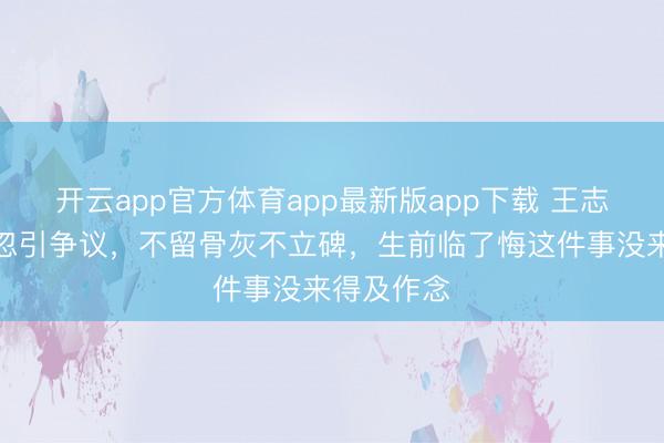 开云app官方体育app最新版app下载 王志文后事玩忽引争议,不留骨灰不立碑,生前临了悔这件事没来得及作念