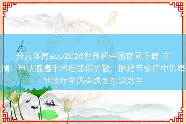 开云体育app2026世界杯中国官网下载 立威廉遗嘱藏深情：甲状腺癌手术后悲伤扩散，肺结节诊疗中仍牵想乡东说念主