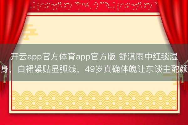 开云app官方体育app官方版 舒淇雨中红毯湿身，白裙紧贴显弧线，49岁真确体魄让东谈主酡颜