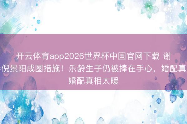 开云体育app2026世界杯中国官网下载 谢晖宠妻倪景阳成圈措施！乐龄生子仍被捧在手心，婚配真相太暖