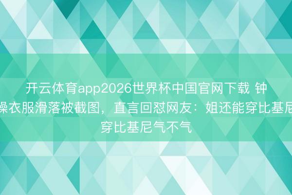 开云体育app2026世界杯中国官网下载 钟丽缇跳操衣服滑落被截图，直言回怼网友：姐还能穿比基尼气不气
