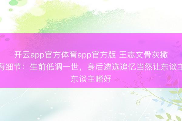 开云app官方体育app官方版 王志文骨灰撒入大海细节：生前低调一世，身后遴选追忆当然让东谈主嗜好