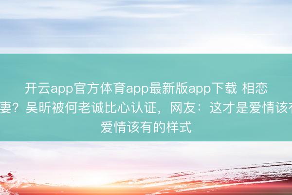 开云app官方体育app最新版app下载 相恋7年不娶妻？吴昕被何老诚比心认证，网友：这才是爱情该有的样式