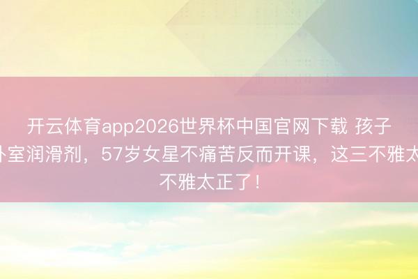 开云体育app2026世界杯中国官网下载 孩子撞见卧室润滑剂,57岁女星不痛苦反而开课,这三不雅太正了!