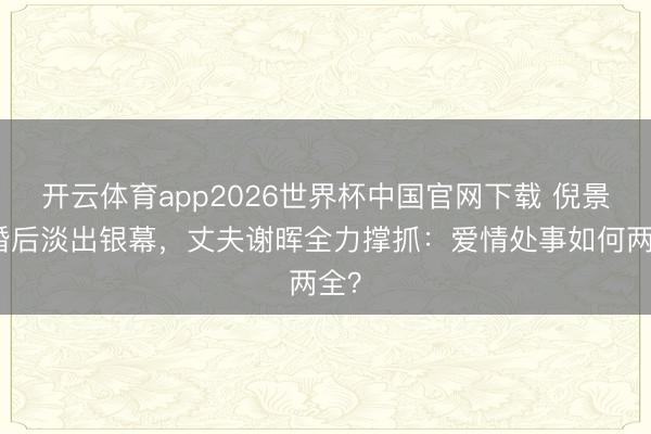 开云体育app2026世界杯中国官网下载 倪景阳婚后淡出银幕，丈夫谢晖全力撑抓：爱情处事如何两全？