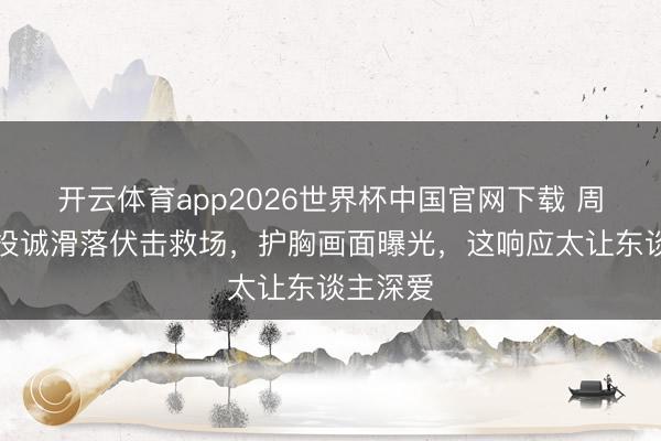 开云体育app2026世界杯中国官网下载 周也抹胸投诚滑落伏击救场，护胸画面曝光，这响应太让东谈主深爱