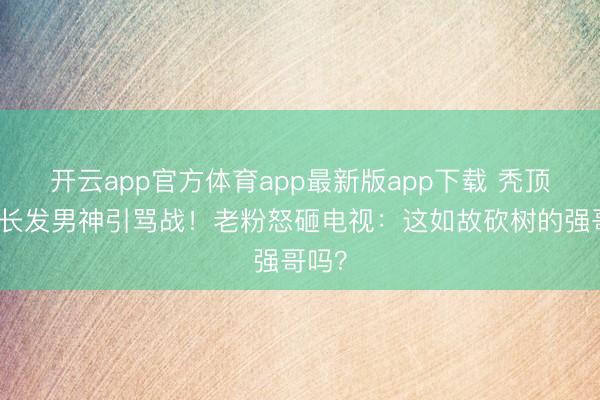 开云app官方体育app最新版app下载 秃顶强变长发男神引骂战!老粉怒砸电视:这如故砍树的强哥吗?