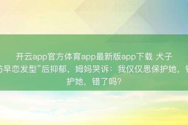 开云app官方体育app最新版app下载 犬子被剪“防早恋发型”后抑郁，姆妈哭诉：我仅仅思保护她，错了吗？