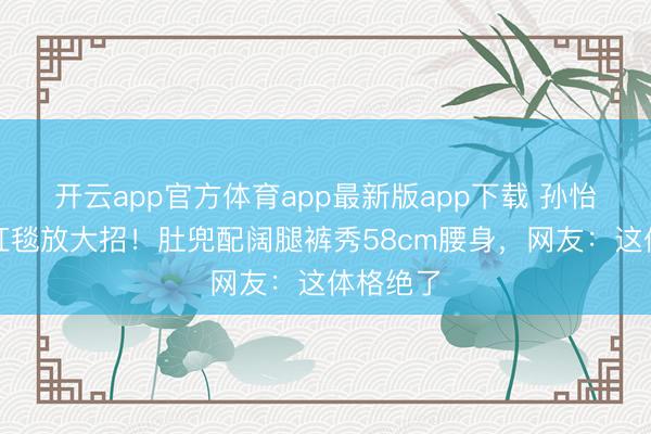 开云app官方体育app最新版app下载 孙怡离异后红毯放大招!肚兜配阔腿裤秀58cm腰身,网友:这体格绝了