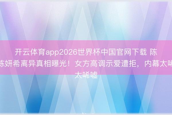 开云体育app2026世界杯中国官网下载 陈晓陈妍希离异真相曝光!女方高调示爱遭拒,内幕太唏嘘
