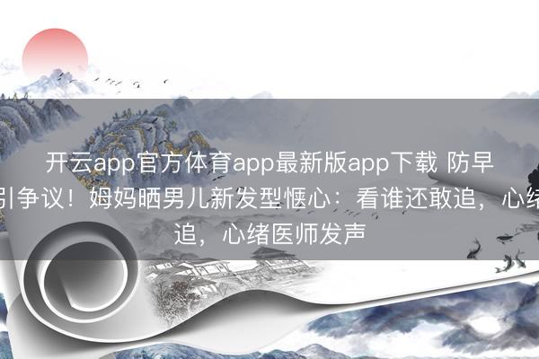 开云app官方体育app最新版app下载 防早恋剪丑发引争议！姆妈晒男儿新发型惬心：看谁还敢追，心绪医师发声