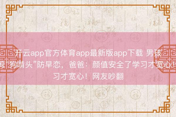 开云app官方体育app最新版app下载 男孩因太帅被剪“狗啃头”防早恋，爸爸：颜值安全了学习才宽心！网友吵翻