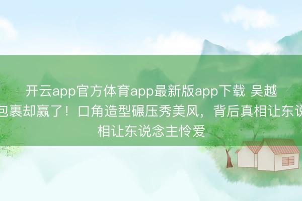 开云app官方体育app最新版app下载 吴越红毯全身包裹却赢了！口角造型碾压秀美风，背后真相让东说念主怜爱