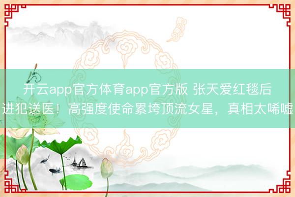 开云app官方体育app官方版 张天爱红毯后进犯送医!高强度使命累垮顶流女星,真相太唏嘘