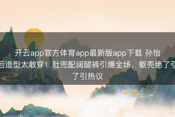 开云app官方体育app最新版app下载 孙怡分离后造型太敢穿！肚兜配阔腿裤引爆全场，躯壳绝了引热议
