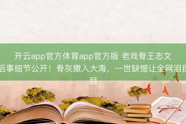 开云app官方体育app官方版 老戏骨王志文后事细节公开！骨灰撒入大海，一世缺憾让全网泪目