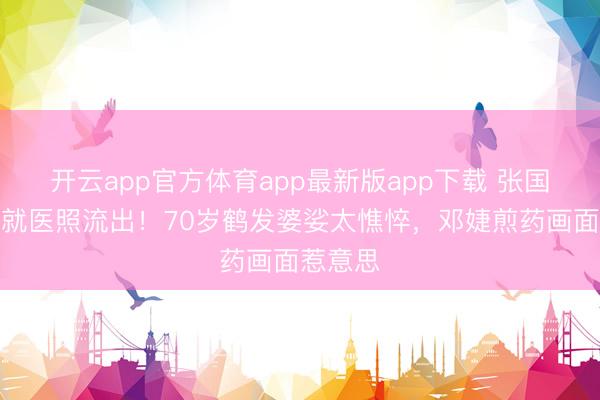 开云app官方体育app最新版app下载 张国立拄拐就医照流出！70岁鹤发婆娑太憔悴，邓婕煎药画面惹意思