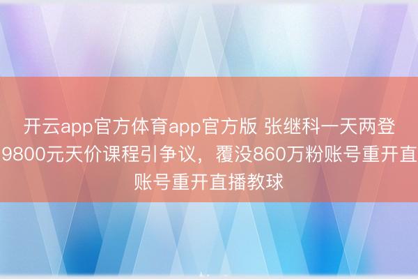 开云app官方体育app官方版 张继科一天两登热搜：9800元天价课程引争议，覆没860万粉账号重开直播教球