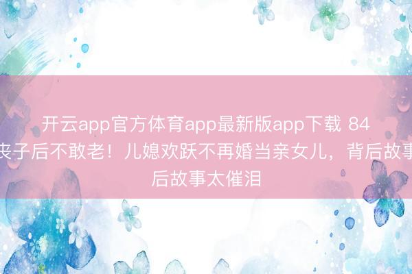 开云app官方体育app最新版app下载 84岁高妙丧子后不敢老！儿媳欢跃不再婚当亲女儿，背后故事太催泪