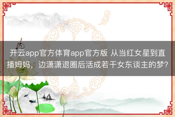 开云app官方体育app官方版 从当红女星到直播姆妈，边潇潇退圈后活成若干女东谈主的梦？
