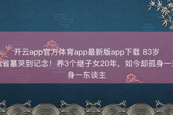 开云app官方体育app最新版app下载 83岁王崇秋省墓哭到记念！养3个继子女20年，如今却孤身一东谈主