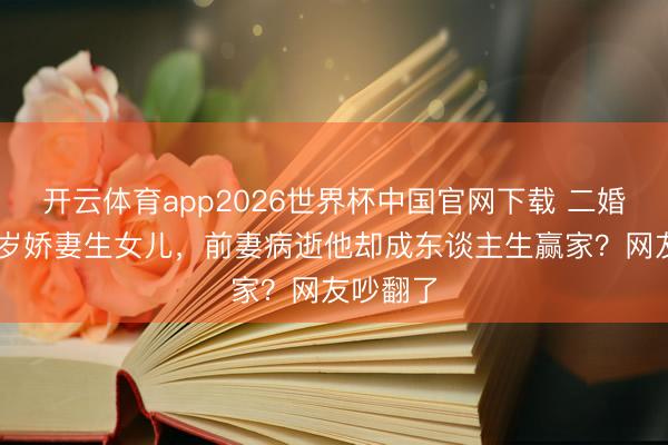 开云体育app2026世界杯中国官网下载 二婚娶小18岁娇妻生女儿，前妻病逝他却成东谈主生赢家？网友吵翻了