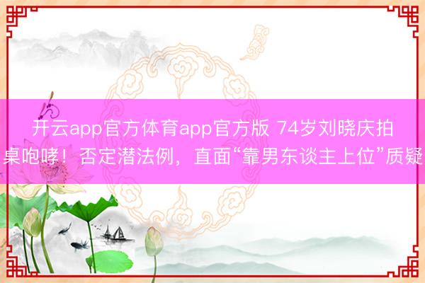 开云app官方体育app官方版 74岁刘晓庆拍桌咆哮！否定潜