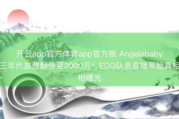 开云app官方体育app官方版 Angelababy差别三年代言费翻倍至2000万!EDG队员直播黑脸真相曝光